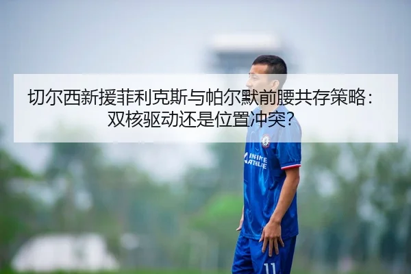 切尔西新援菲利克斯与帕尔默前腰共存策略：双核驱动还是位置冲突？