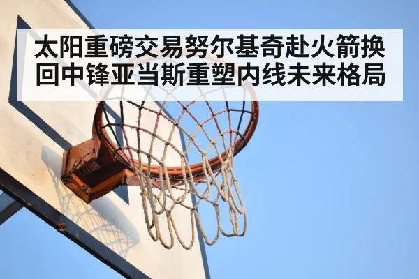 太阳重磅交易努尔基奇赴火箭换回中锋亚当斯重塑内线未来格局