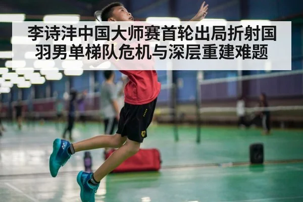 李诗沣中国大师赛首轮出局折射国羽男单梯队危机与深层重建难题